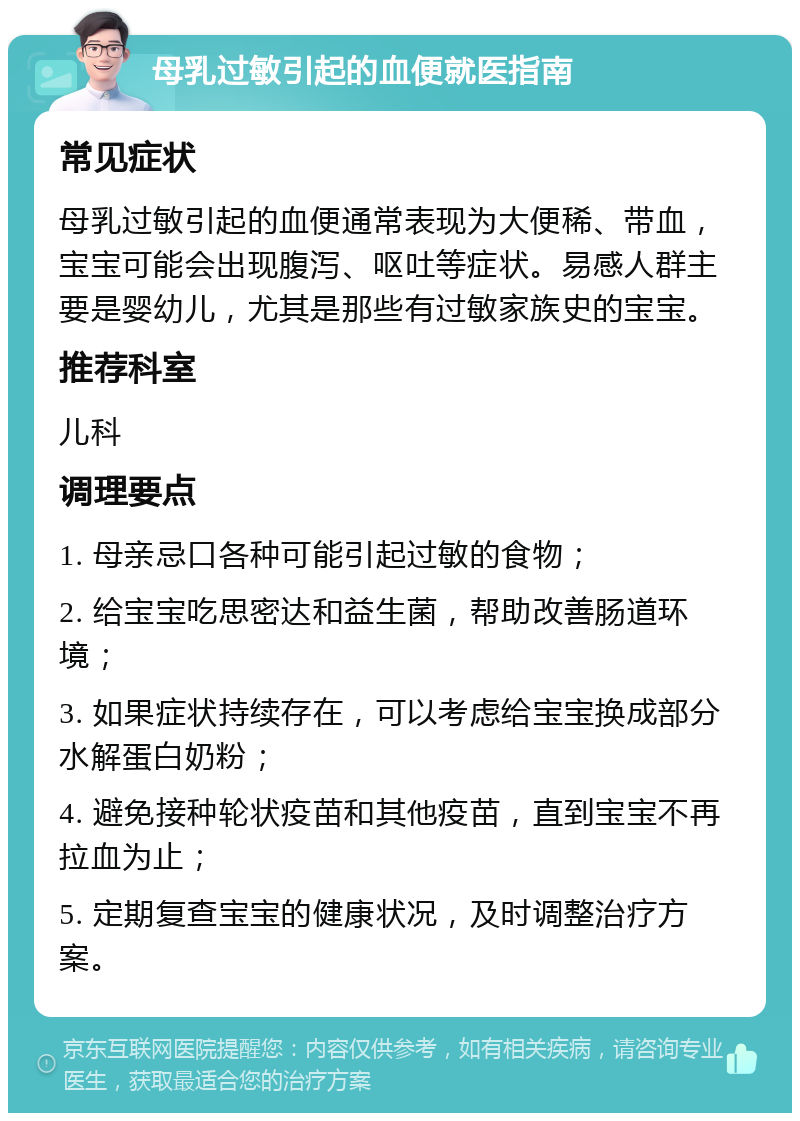 母乳过敏引起的血便就医指南 常见症状 母乳过敏引起的血便通常表现为大便稀、带血，宝宝可能会出现腹泻、呕吐等症状。易感人群主要是婴幼儿，尤其是那些有过敏家族史的宝宝。 推荐科室 儿科 调理要点 1. 母亲忌口各种可能引起过敏的食物； 2. 给宝宝吃思密达和益生菌，帮助改善肠道环境； 3. 如果症状持续存在，可以考虑给宝宝换成部分水解蛋白奶粉； 4. 避免接种轮状疫苗和其他疫苗，直到宝宝不再拉血为止； 5. 定期复查宝宝的健康状况，及时调整治疗方案。