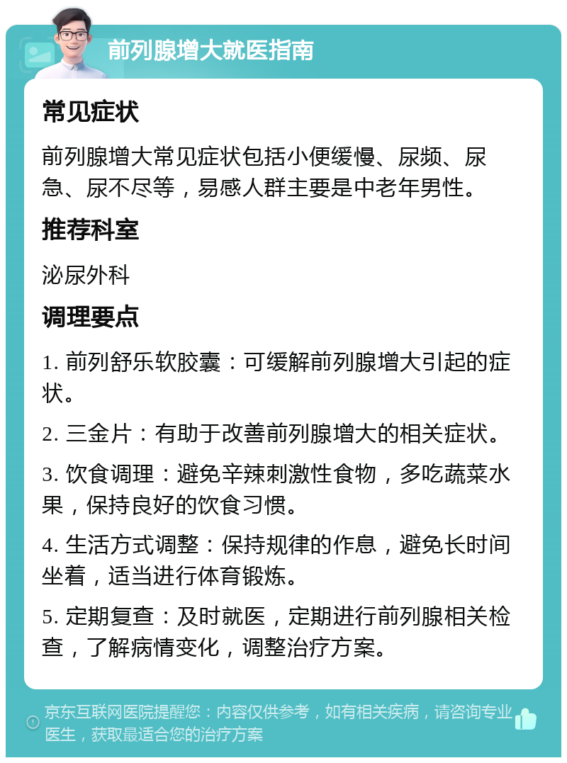 前列腺增大就医指南 常见症状 前列腺增大常见症状包括小便缓慢、尿频、尿急、尿不尽等，易感人群主要是中老年男性。 推荐科室 泌尿外科 调理要点 1. 前列舒乐软胶囊：可缓解前列腺增大引起的症状。 2. 三金片：有助于改善前列腺增大的相关症状。 3. 饮食调理：避免辛辣刺激性食物，多吃蔬菜水果，保持良好的饮食习惯。 4. 生活方式调整：保持规律的作息，避免长时间坐着，适当进行体育锻炼。 5. 定期复查：及时就医，定期进行前列腺相关检查，了解病情变化，调整治疗方案。