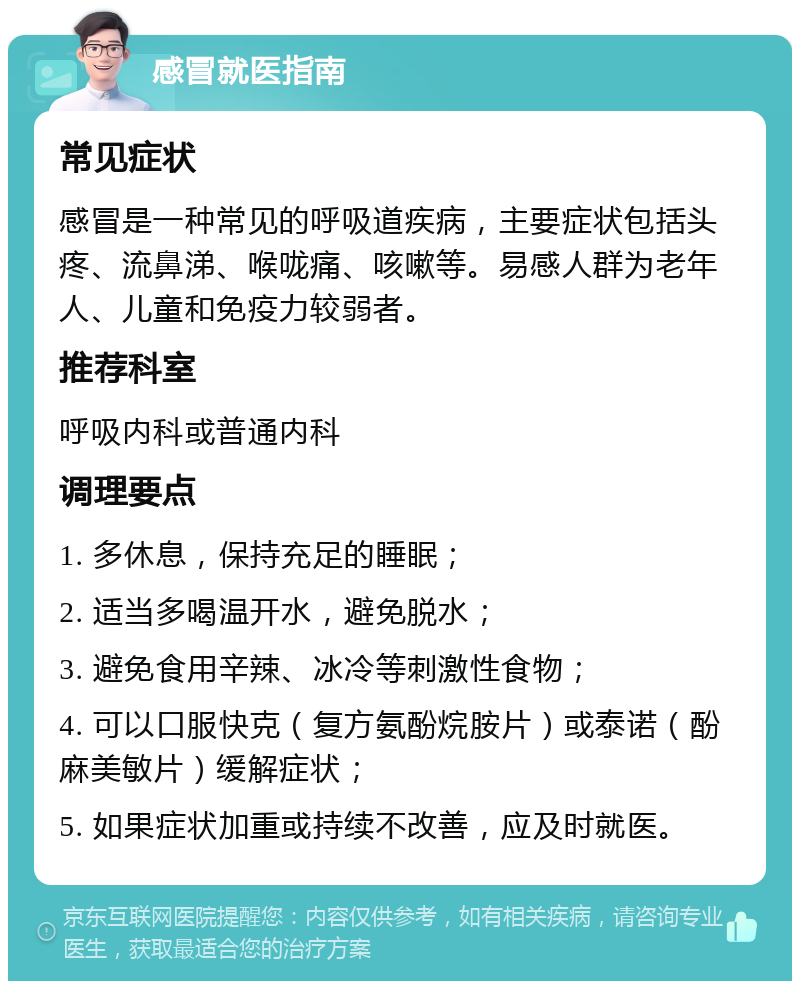 感冒就医指南 常见症状 感冒是一种常见的呼吸道疾病，主要症状包括头疼、流鼻涕、喉咙痛、咳嗽等。易感人群为老年人、儿童和免疫力较弱者。 推荐科室 呼吸内科或普通内科 调理要点 1. 多休息，保持充足的睡眠； 2. 适当多喝温开水，避免脱水； 3. 避免食用辛辣、冰冷等刺激性食物； 4. 可以口服快克（复方氨酚烷胺片）或泰诺（酚麻美敏片）缓解症状； 5. 如果症状加重或持续不改善，应及时就医。