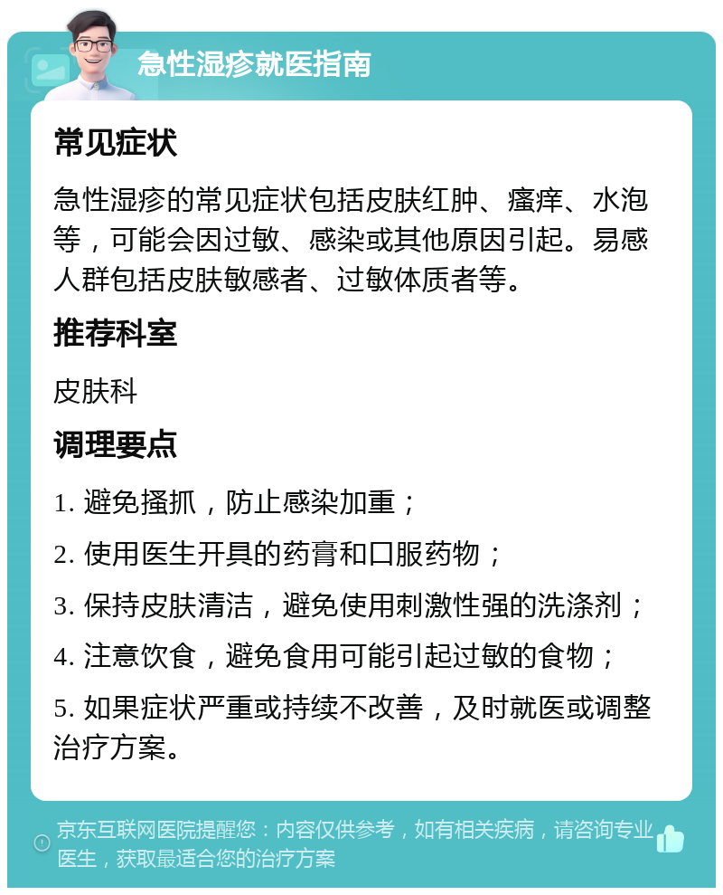 急性湿疹就医指南 常见症状 急性湿疹的常见症状包括皮肤红肿、瘙痒、水泡等，可能会因过敏、感染或其他原因引起。易感人群包括皮肤敏感者、过敏体质者等。 推荐科室 皮肤科 调理要点 1. 避免搔抓，防止感染加重； 2. 使用医生开具的药膏和口服药物； 3. 保持皮肤清洁，避免使用刺激性强的洗涤剂； 4. 注意饮食，避免食用可能引起过敏的食物； 5. 如果症状严重或持续不改善，及时就医或调整治疗方案。