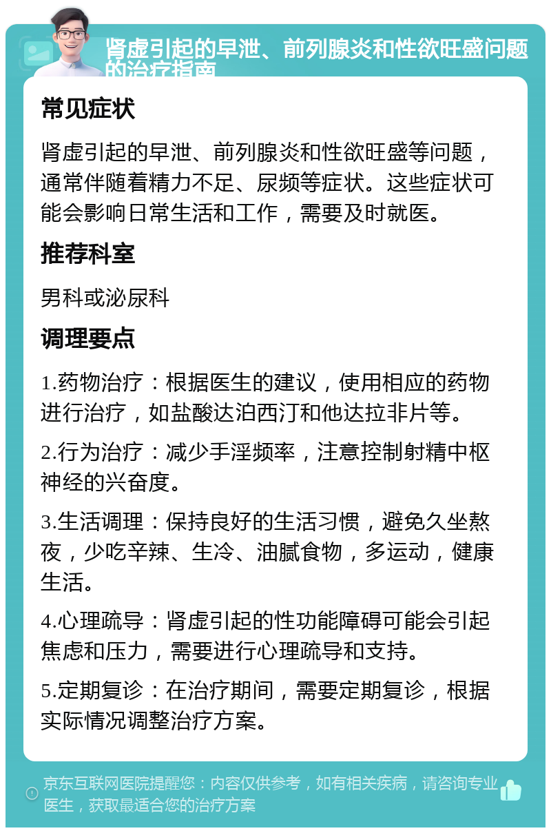 肾虚引起的早泄、前列腺炎和性欲旺盛问题的治疗指南 常见症状 肾虚引起的早泄、前列腺炎和性欲旺盛等问题，通常伴随着精力不足、尿频等症状。这些症状可能会影响日常生活和工作，需要及时就医。 推荐科室 男科或泌尿科 调理要点 1.药物治疗：根据医生的建议，使用相应的药物进行治疗，如盐酸达泊西汀和他达拉非片等。 2.行为治疗：减少手淫频率，注意控制射精中枢神经的兴奋度。 3.生活调理：保持良好的生活习惯，避免久坐熬夜，少吃辛辣、生冷、油腻食物，多运动，健康生活。 4.心理疏导：肾虚引起的性功能障碍可能会引起焦虑和压力，需要进行心理疏导和支持。 5.定期复诊：在治疗期间，需要定期复诊，根据实际情况调整治疗方案。