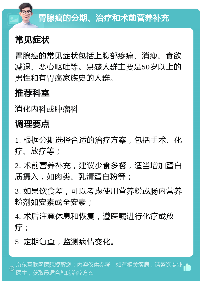 胃腺癌的分期、治疗和术前营养补充 常见症状 胃腺癌的常见症状包括上腹部疼痛、消瘦、食欲减退、恶心呕吐等。易感人群主要是50岁以上的男性和有胃癌家族史的人群。 推荐科室 消化内科或肿瘤科 调理要点 1. 根据分期选择合适的治疗方案，包括手术、化疗、放疗等； 2. 术前营养补充，建议少食多餐，适当增加蛋白质摄入，如肉类、乳清蛋白粉等； 3. 如果饮食差，可以考虑使用营养粉或肠内营养粉剂如安素或全安素； 4. 术后注意休息和恢复，遵医嘱进行化疗或放疗； 5. 定期复查，监测病情变化。