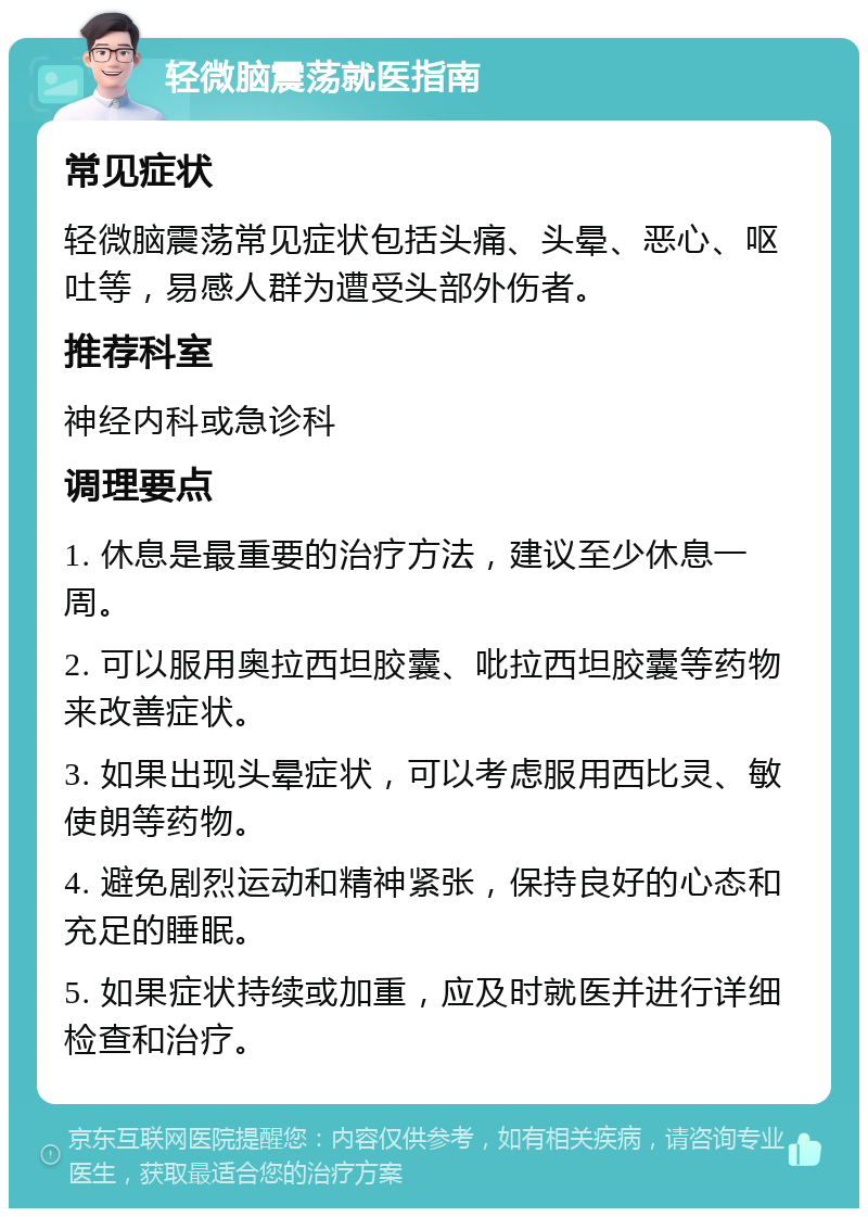 轻微脑震荡就医指南 常见症状 轻微脑震荡常见症状包括头痛、头晕、恶心、呕吐等，易感人群为遭受头部外伤者。 推荐科室 神经内科或急诊科 调理要点 1. 休息是最重要的治疗方法，建议至少休息一周。 2. 可以服用奥拉西坦胶囊、吡拉西坦胶囊等药物来改善症状。 3. 如果出现头晕症状，可以考虑服用西比灵、敏使朗等药物。 4. 避免剧烈运动和精神紧张，保持良好的心态和充足的睡眠。 5. 如果症状持续或加重，应及时就医并进行详细检查和治疗。