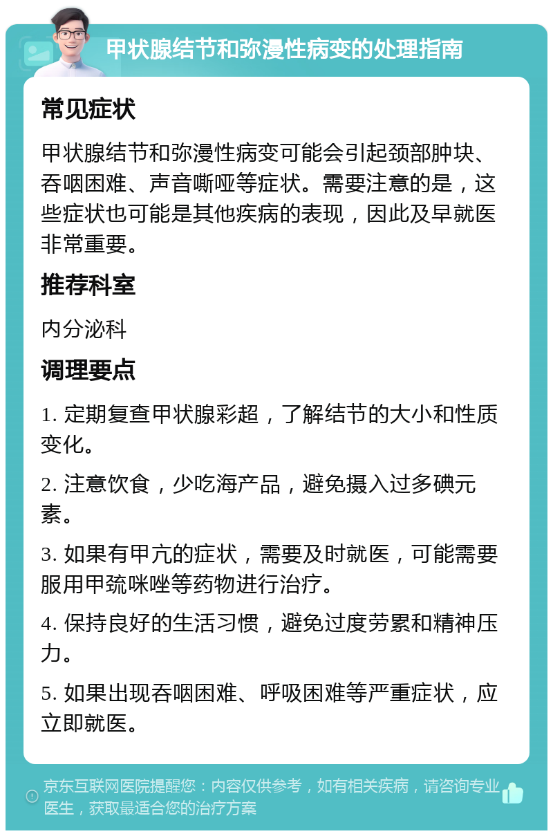 甲状腺结节和弥漫性病变的处理指南 常见症状 甲状腺结节和弥漫性病变可能会引起颈部肿块、吞咽困难、声音嘶哑等症状。需要注意的是，这些症状也可能是其他疾病的表现，因此及早就医非常重要。 推荐科室 内分泌科 调理要点 1. 定期复查甲状腺彩超，了解结节的大小和性质变化。 2. 注意饮食，少吃海产品，避免摄入过多碘元素。 3. 如果有甲亢的症状，需要及时就医，可能需要服用甲巯咪唑等药物进行治疗。 4. 保持良好的生活习惯，避免过度劳累和精神压力。 5. 如果出现吞咽困难、呼吸困难等严重症状，应立即就医。