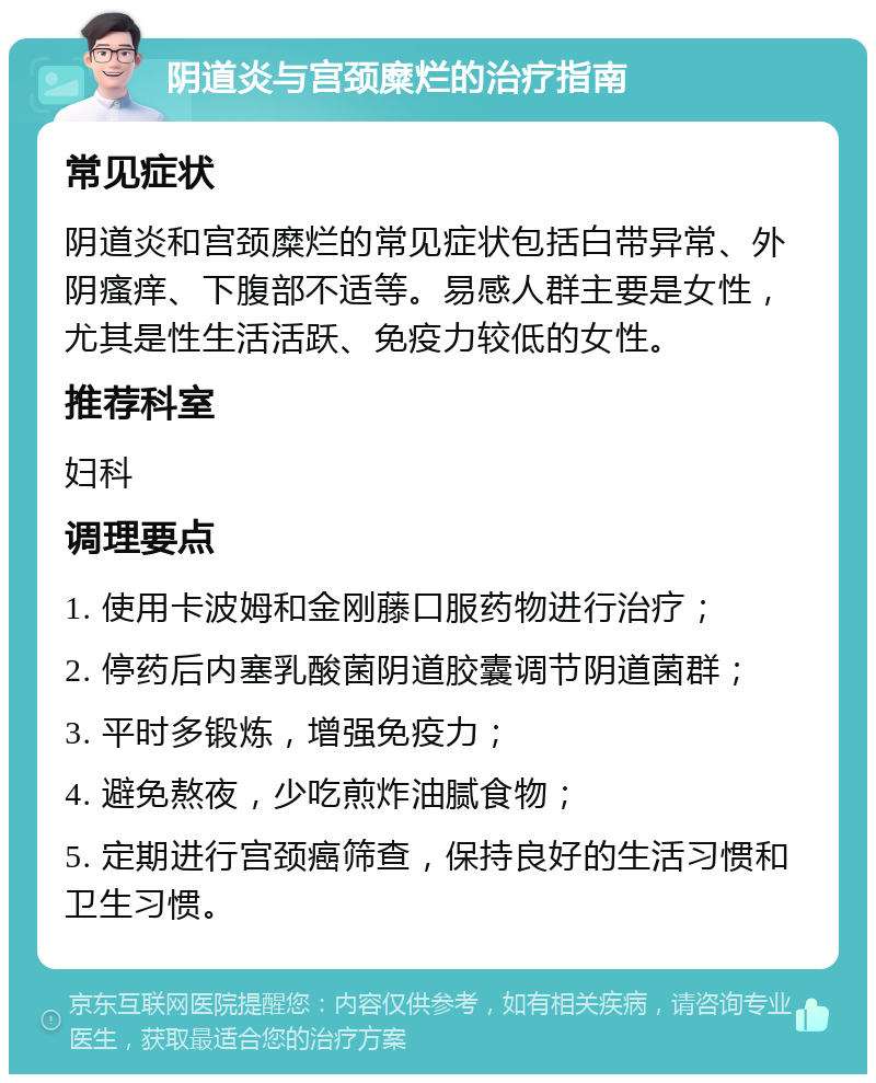 阴道炎与宫颈糜烂的治疗指南 常见症状 阴道炎和宫颈糜烂的常见症状包括白带异常、外阴瘙痒、下腹部不适等。易感人群主要是女性，尤其是性生活活跃、免疫力较低的女性。 推荐科室 妇科 调理要点 1. 使用卡波姆和金刚藤口服药物进行治疗； 2. 停药后内塞乳酸菌阴道胶囊调节阴道菌群； 3. 平时多锻炼，增强免疫力； 4. 避免熬夜，少吃煎炸油腻食物； 5. 定期进行宫颈癌筛查，保持良好的生活习惯和卫生习惯。