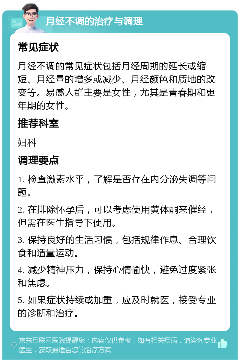 月经不调的治疗与调理 常见症状 月经不调的常见症状包括月经周期的延长或缩短、月经量的增多或减少、月经颜色和质地的改变等。易感人群主要是女性，尤其是青春期和更年期的女性。 推荐科室 妇科 调理要点 1. 检查激素水平，了解是否存在内分泌失调等问题。 2. 在排除怀孕后，可以考虑使用黄体酮来催经，但需在医生指导下使用。 3. 保持良好的生活习惯，包括规律作息、合理饮食和适量运动。 4. 减少精神压力，保持心情愉快，避免过度紧张和焦虑。 5. 如果症状持续或加重，应及时就医，接受专业的诊断和治疗。