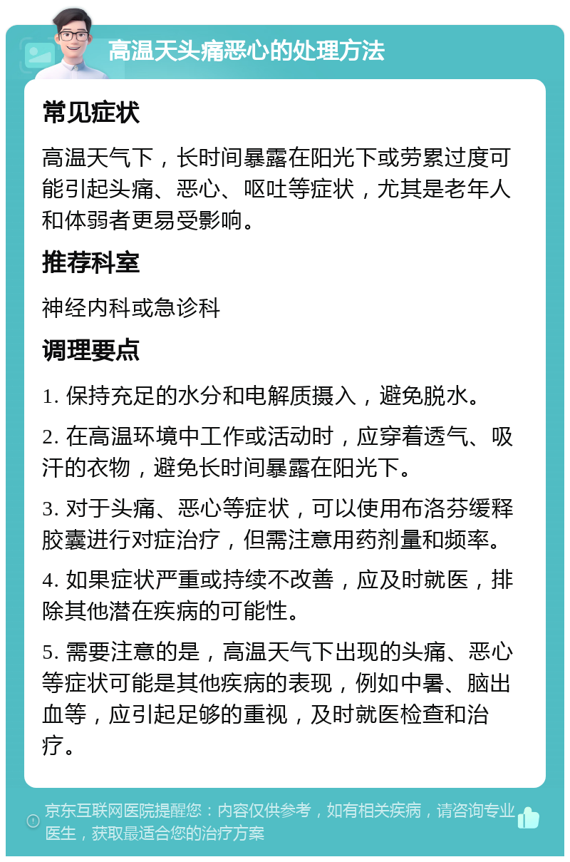 高温天头痛恶心的处理方法 常见症状 高温天气下，长时间暴露在阳光下或劳累过度可能引起头痛、恶心、呕吐等症状，尤其是老年人和体弱者更易受影响。 推荐科室 神经内科或急诊科 调理要点 1. 保持充足的水分和电解质摄入，避免脱水。 2. 在高温环境中工作或活动时，应穿着透气、吸汗的衣物，避免长时间暴露在阳光下。 3. 对于头痛、恶心等症状，可以使用布洛芬缓释胶囊进行对症治疗，但需注意用药剂量和频率。 4. 如果症状严重或持续不改善，应及时就医，排除其他潜在疾病的可能性。 5. 需要注意的是，高温天气下出现的头痛、恶心等症状可能是其他疾病的表现，例如中暑、脑出血等，应引起足够的重视，及时就医检查和治疗。