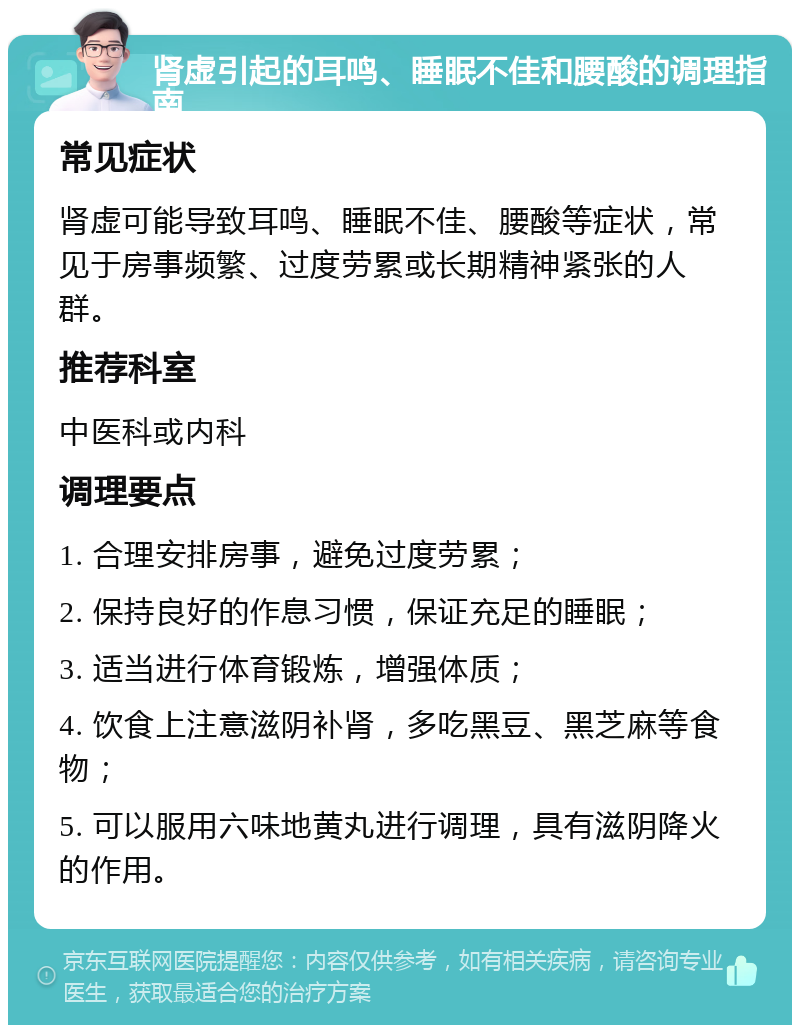 肾虚引起的耳鸣、睡眠不佳和腰酸的调理指南 常见症状 肾虚可能导致耳鸣、睡眠不佳、腰酸等症状，常见于房事频繁、过度劳累或长期精神紧张的人群。 推荐科室 中医科或内科 调理要点 1. 合理安排房事，避免过度劳累； 2. 保持良好的作息习惯，保证充足的睡眠； 3. 适当进行体育锻炼，增强体质； 4. 饮食上注意滋阴补肾，多吃黑豆、黑芝麻等食物； 5. 可以服用六味地黄丸进行调理，具有滋阴降火的作用。