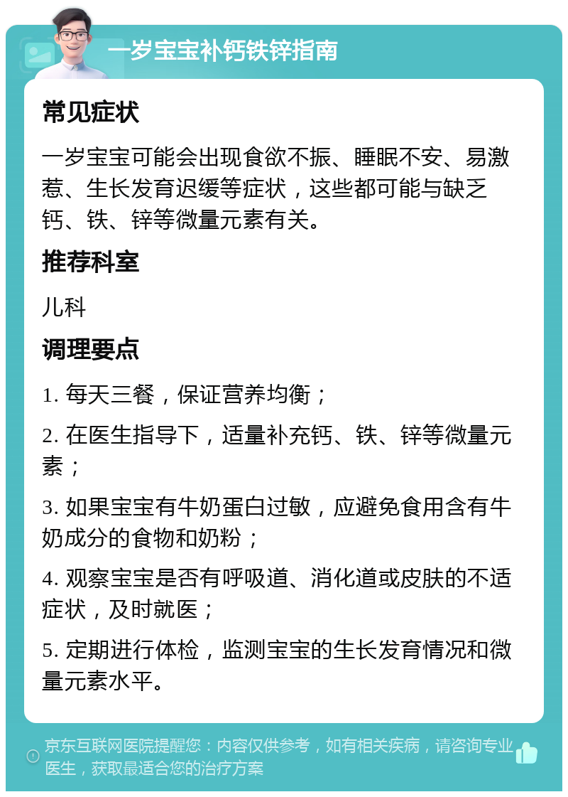 一岁宝宝补钙铁锌指南 常见症状 一岁宝宝可能会出现食欲不振、睡眠不安、易激惹、生长发育迟缓等症状，这些都可能与缺乏钙、铁、锌等微量元素有关。 推荐科室 儿科 调理要点 1. 每天三餐，保证营养均衡； 2. 在医生指导下，适量补充钙、铁、锌等微量元素； 3. 如果宝宝有牛奶蛋白过敏，应避免食用含有牛奶成分的食物和奶粉； 4. 观察宝宝是否有呼吸道、消化道或皮肤的不适症状，及时就医； 5. 定期进行体检，监测宝宝的生长发育情况和微量元素水平。