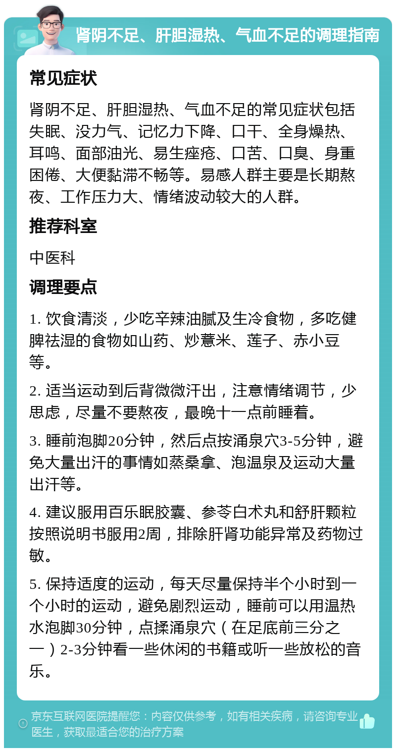 肾阴不足、肝胆湿热、气血不足的调理指南 常见症状 肾阴不足、肝胆湿热、气血不足的常见症状包括失眠、没力气、记忆力下降、口干、全身燥热、耳鸣、面部油光、易生痤疮、口苦、口臭、身重困倦、大便黏滞不畅等。易感人群主要是长期熬夜、工作压力大、情绪波动较大的人群。 推荐科室 中医科 调理要点 1. 饮食清淡，少吃辛辣油腻及生冷食物，多吃健脾祛湿的食物如山药、炒薏米、莲子、赤小豆等。 2. 适当运动到后背微微汗出，注意情绪调节，少思虑，尽量不要熬夜，最晚十一点前睡着。 3. 睡前泡脚20分钟，然后点按涌泉穴3-5分钟，避免大量出汗的事情如蒸桑拿、泡温泉及运动大量出汗等。 4. 建议服用百乐眠胶囊、参苓白术丸和舒肝颗粒按照说明书服用2周，排除肝肾功能异常及药物过敏。 5. 保持适度的运动，每天尽量保持半个小时到一个小时的运动，避免剧烈运动，睡前可以用温热水泡脚30分钟，点揉涌泉穴（在足底前三分之一）2-3分钟看一些休闲的书籍或听一些放松的音乐。