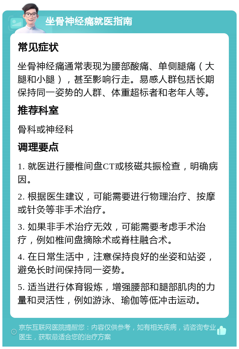 坐骨神经痛就医指南 常见症状 坐骨神经痛通常表现为腰部酸痛、单侧腿痛（大腿和小腿），甚至影响行走。易感人群包括长期保持同一姿势的人群、体重超标者和老年人等。 推荐科室 骨科或神经科 调理要点 1. 就医进行腰椎间盘CT或核磁共振检查，明确病因。 2. 根据医生建议，可能需要进行物理治疗、按摩或针灸等非手术治疗。 3. 如果非手术治疗无效，可能需要考虑手术治疗，例如椎间盘摘除术或脊柱融合术。 4. 在日常生活中，注意保持良好的坐姿和站姿，避免长时间保持同一姿势。 5. 适当进行体育锻炼，增强腰部和腿部肌肉的力量和灵活性，例如游泳、瑜伽等低冲击运动。