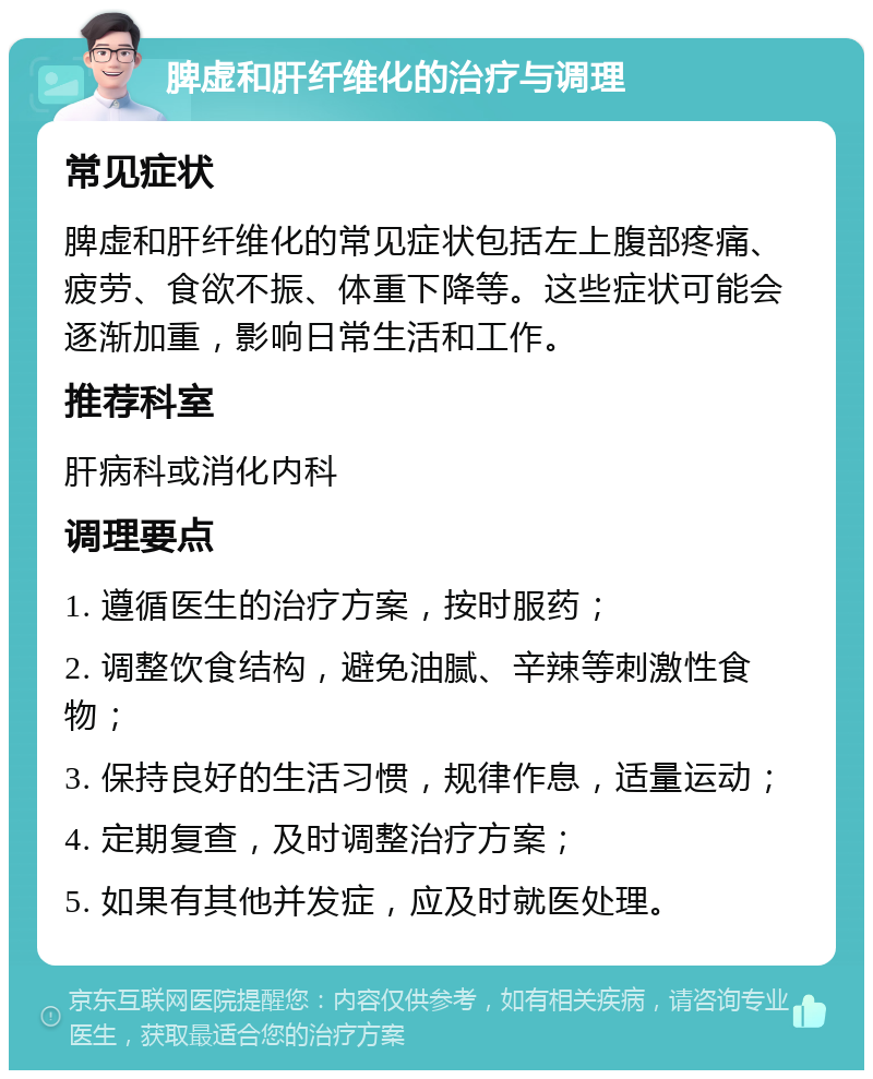 脾虚和肝纤维化的治疗与调理 常见症状 脾虚和肝纤维化的常见症状包括左上腹部疼痛、疲劳、食欲不振、体重下降等。这些症状可能会逐渐加重，影响日常生活和工作。 推荐科室 肝病科或消化内科 调理要点 1. 遵循医生的治疗方案，按时服药； 2. 调整饮食结构，避免油腻、辛辣等刺激性食物； 3. 保持良好的生活习惯，规律作息，适量运动； 4. 定期复查，及时调整治疗方案； 5. 如果有其他并发症，应及时就医处理。