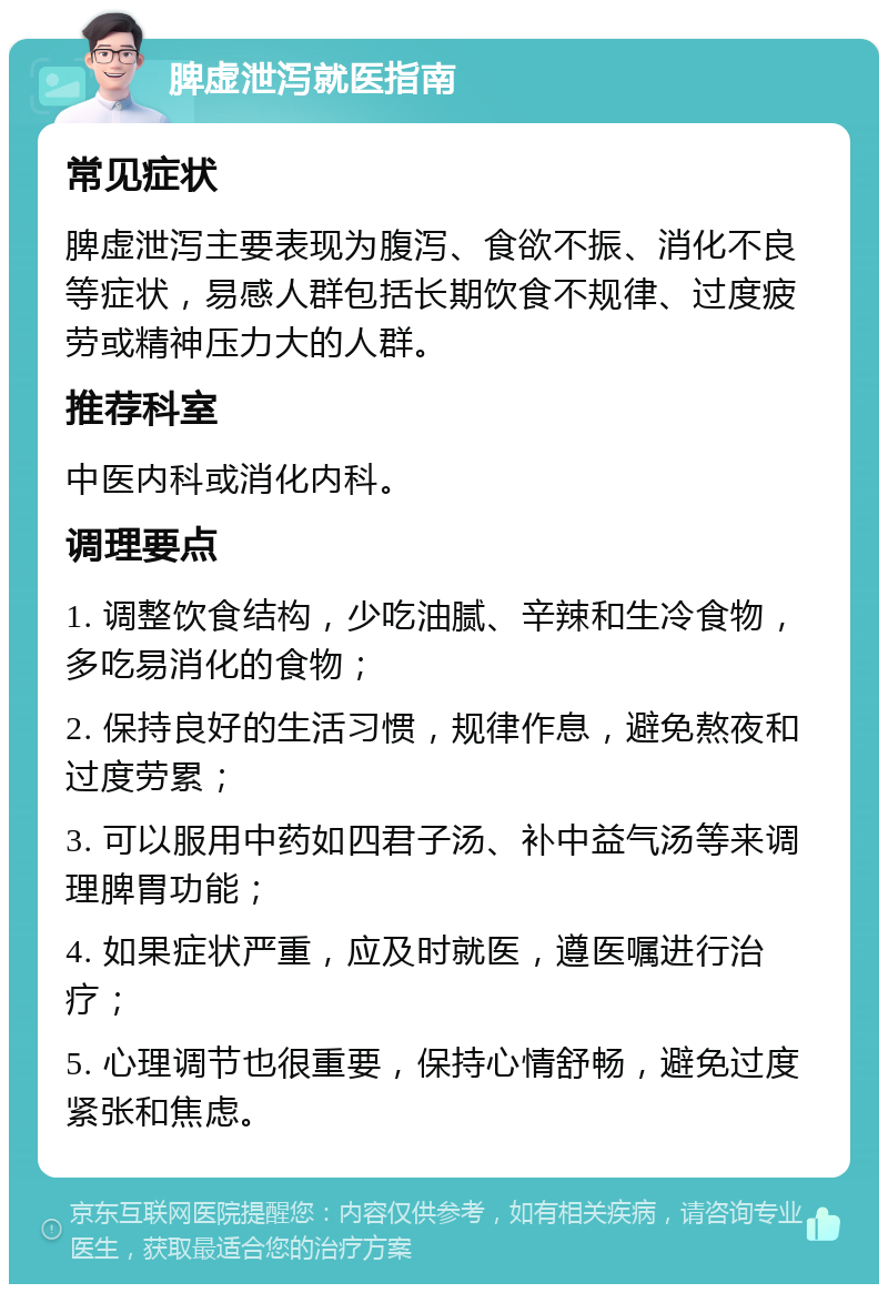 脾虚泄泻就医指南 常见症状 脾虚泄泻主要表现为腹泻、食欲不振、消化不良等症状，易感人群包括长期饮食不规律、过度疲劳或精神压力大的人群。 推荐科室 中医内科或消化内科。 调理要点 1. 调整饮食结构，少吃油腻、辛辣和生冷食物，多吃易消化的食物； 2. 保持良好的生活习惯，规律作息，避免熬夜和过度劳累； 3. 可以服用中药如四君子汤、补中益气汤等来调理脾胃功能； 4. 如果症状严重，应及时就医，遵医嘱进行治疗； 5. 心理调节也很重要，保持心情舒畅，避免过度紧张和焦虑。