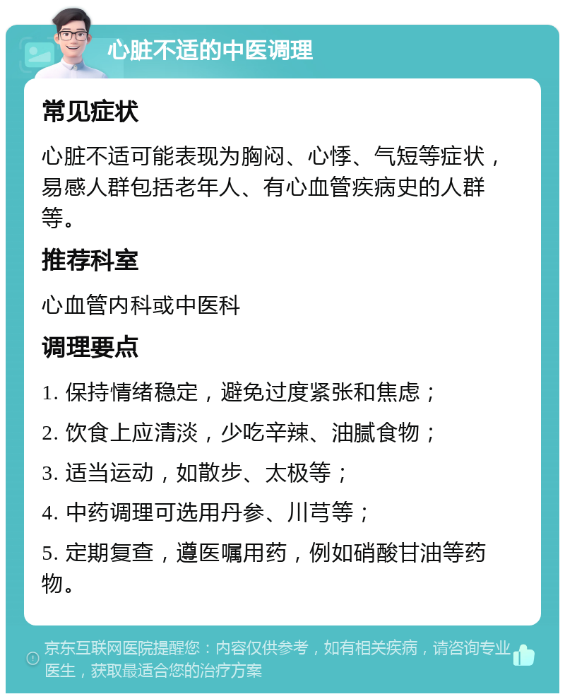 心脏不适的中医调理 常见症状 心脏不适可能表现为胸闷、心悸、气短等症状，易感人群包括老年人、有心血管疾病史的人群等。 推荐科室 心血管内科或中医科 调理要点 1. 保持情绪稳定，避免过度紧张和焦虑； 2. 饮食上应清淡，少吃辛辣、油腻食物； 3. 适当运动，如散步、太极等； 4. 中药调理可选用丹参、川芎等； 5. 定期复查，遵医嘱用药，例如硝酸甘油等药物。