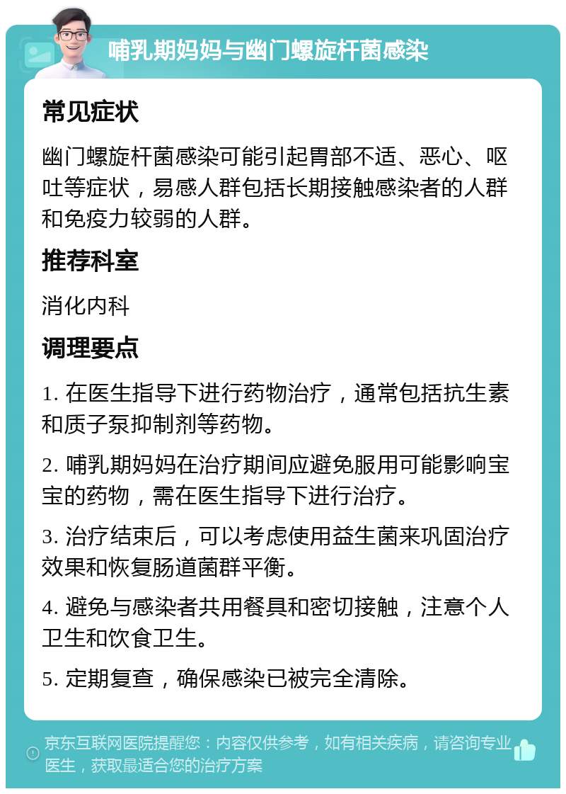 哺乳期妈妈与幽门螺旋杆菌感染 常见症状 幽门螺旋杆菌感染可能引起胃部不适、恶心、呕吐等症状，易感人群包括长期接触感染者的人群和免疫力较弱的人群。 推荐科室 消化内科 调理要点 1. 在医生指导下进行药物治疗，通常包括抗生素和质子泵抑制剂等药物。 2. 哺乳期妈妈在治疗期间应避免服用可能影响宝宝的药物，需在医生指导下进行治疗。 3. 治疗结束后，可以考虑使用益生菌来巩固治疗效果和恢复肠道菌群平衡。 4. 避免与感染者共用餐具和密切接触，注意个人卫生和饮食卫生。 5. 定期复查，确保感染已被完全清除。