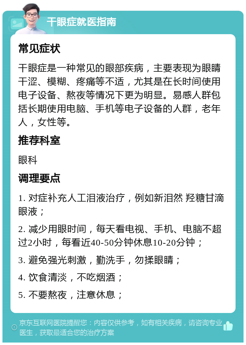 干眼症就医指南 常见症状 干眼症是一种常见的眼部疾病，主要表现为眼睛干涩、模糊、疼痛等不适，尤其是在长时间使用电子设备、熬夜等情况下更为明显。易感人群包括长期使用电脑、手机等电子设备的人群，老年人，女性等。 推荐科室 眼科 调理要点 1. 对症补充人工泪液治疗，例如新泪然 羟糖甘滴眼液； 2. 减少用眼时间，每天看电视、手机、电脑不超过2小时，每看近40-50分钟休息10-20分钟； 3. 避免强光刺激，勤洗手，勿揉眼睛； 4. 饮食清淡，不吃烟酒； 5. 不要熬夜，注意休息；