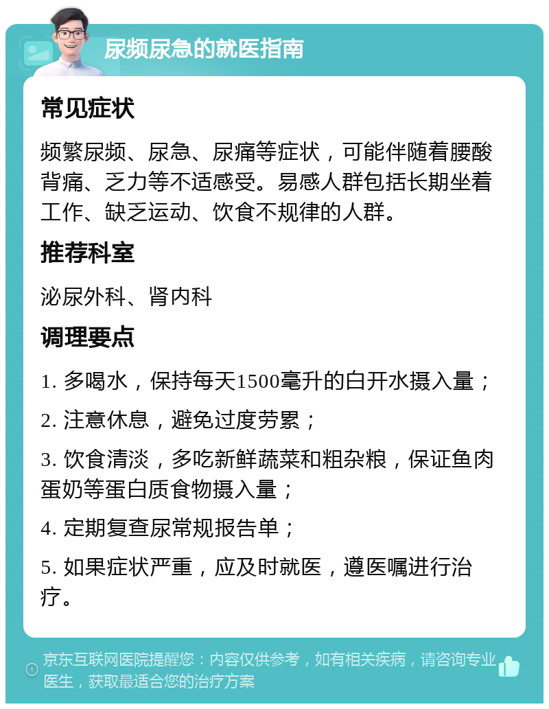 尿频尿急的就医指南 常见症状 频繁尿频、尿急、尿痛等症状，可能伴随着腰酸背痛、乏力等不适感受。易感人群包括长期坐着工作、缺乏运动、饮食不规律的人群。 推荐科室 泌尿外科、肾内科 调理要点 1. 多喝水，保持每天1500毫升的白开水摄入量； 2. 注意休息，避免过度劳累； 3. 饮食清淡，多吃新鲜蔬菜和粗杂粮，保证鱼肉蛋奶等蛋白质食物摄入量； 4. 定期复查尿常规报告单； 5. 如果症状严重，应及时就医，遵医嘱进行治疗。