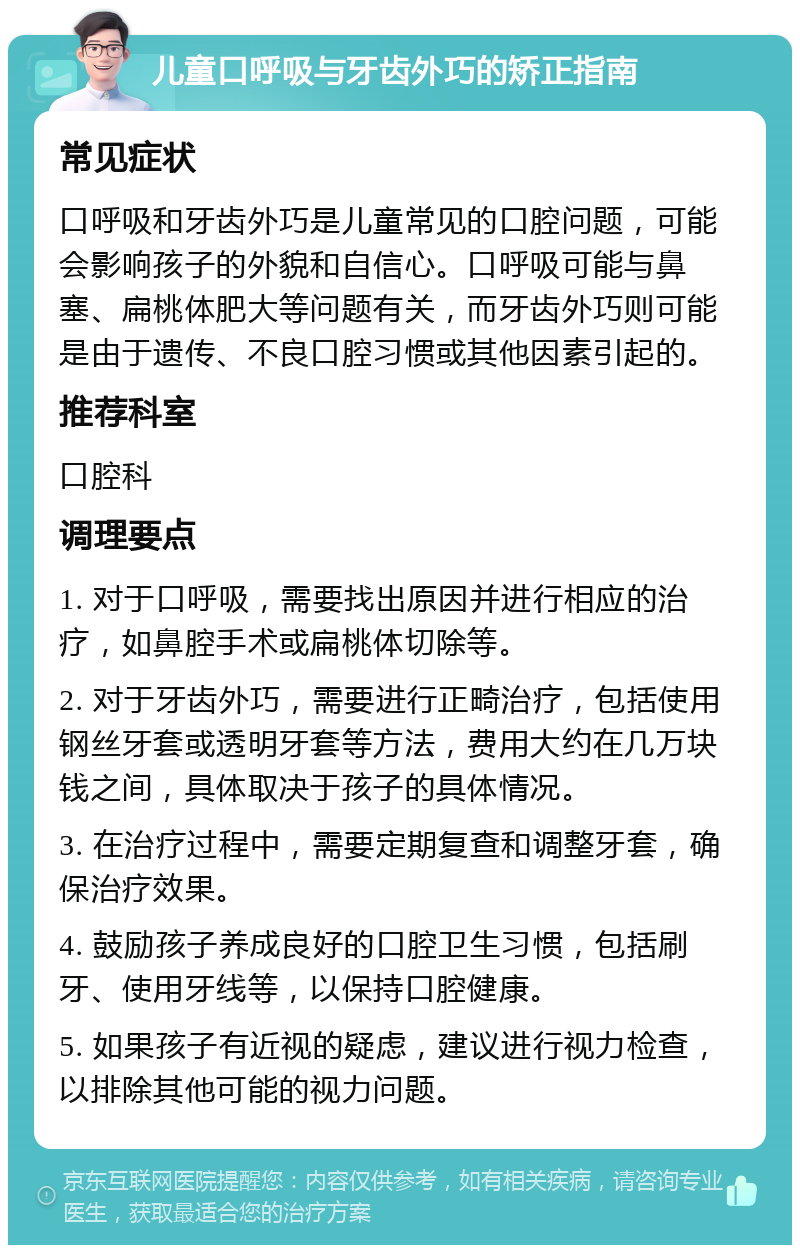 儿童口呼吸与牙齿外巧的矫正指南 常见症状 口呼吸和牙齿外巧是儿童常见的口腔问题，可能会影响孩子的外貌和自信心。口呼吸可能与鼻塞、扁桃体肥大等问题有关，而牙齿外巧则可能是由于遗传、不良口腔习惯或其他因素引起的。 推荐科室 口腔科 调理要点 1. 对于口呼吸，需要找出原因并进行相应的治疗，如鼻腔手术或扁桃体切除等。 2. 对于牙齿外巧，需要进行正畸治疗，包括使用钢丝牙套或透明牙套等方法，费用大约在几万块钱之间，具体取决于孩子的具体情况。 3. 在治疗过程中，需要定期复查和调整牙套，确保治疗效果。 4. 鼓励孩子养成良好的口腔卫生习惯，包括刷牙、使用牙线等，以保持口腔健康。 5. 如果孩子有近视的疑虑，建议进行视力检查，以排除其他可能的视力问题。