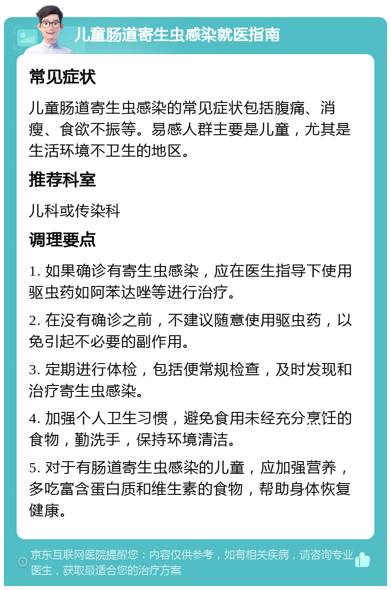 儿童肠道寄生虫感染就医指南 常见症状 儿童肠道寄生虫感染的常见症状包括腹痛、消瘦、食欲不振等。易感人群主要是儿童，尤其是生活环境不卫生的地区。 推荐科室 儿科或传染科 调理要点 1. 如果确诊有寄生虫感染，应在医生指导下使用驱虫药如阿苯达唑等进行治疗。 2. 在没有确诊之前，不建议随意使用驱虫药，以免引起不必要的副作用。 3. 定期进行体检，包括便常规检查，及时发现和治疗寄生虫感染。 4. 加强个人卫生习惯，避免食用未经充分烹饪的食物，勤洗手，保持环境清洁。 5. 对于有肠道寄生虫感染的儿童，应加强营养，多吃富含蛋白质和维生素的食物，帮助身体恢复健康。