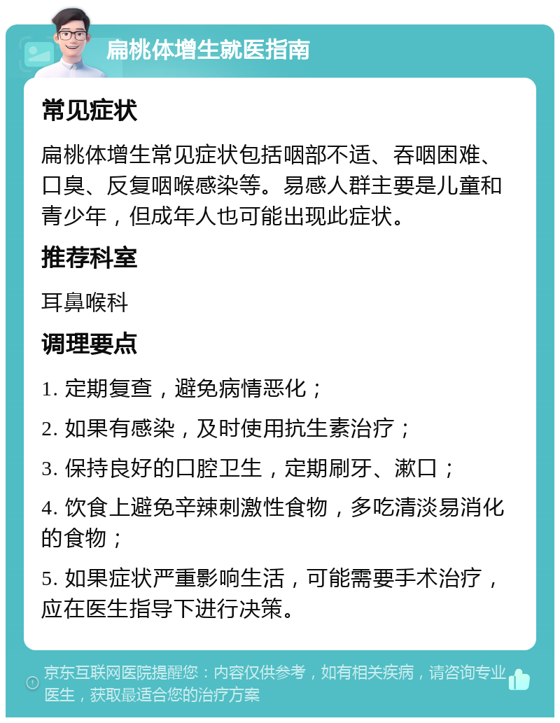 扁桃体增生就医指南 常见症状 扁桃体增生常见症状包括咽部不适、吞咽困难、口臭、反复咽喉感染等。易感人群主要是儿童和青少年，但成年人也可能出现此症状。 推荐科室 耳鼻喉科 调理要点 1. 定期复查，避免病情恶化； 2. 如果有感染，及时使用抗生素治疗； 3. 保持良好的口腔卫生，定期刷牙、漱口； 4. 饮食上避免辛辣刺激性食物，多吃清淡易消化的食物； 5. 如果症状严重影响生活，可能需要手术治疗，应在医生指导下进行决策。