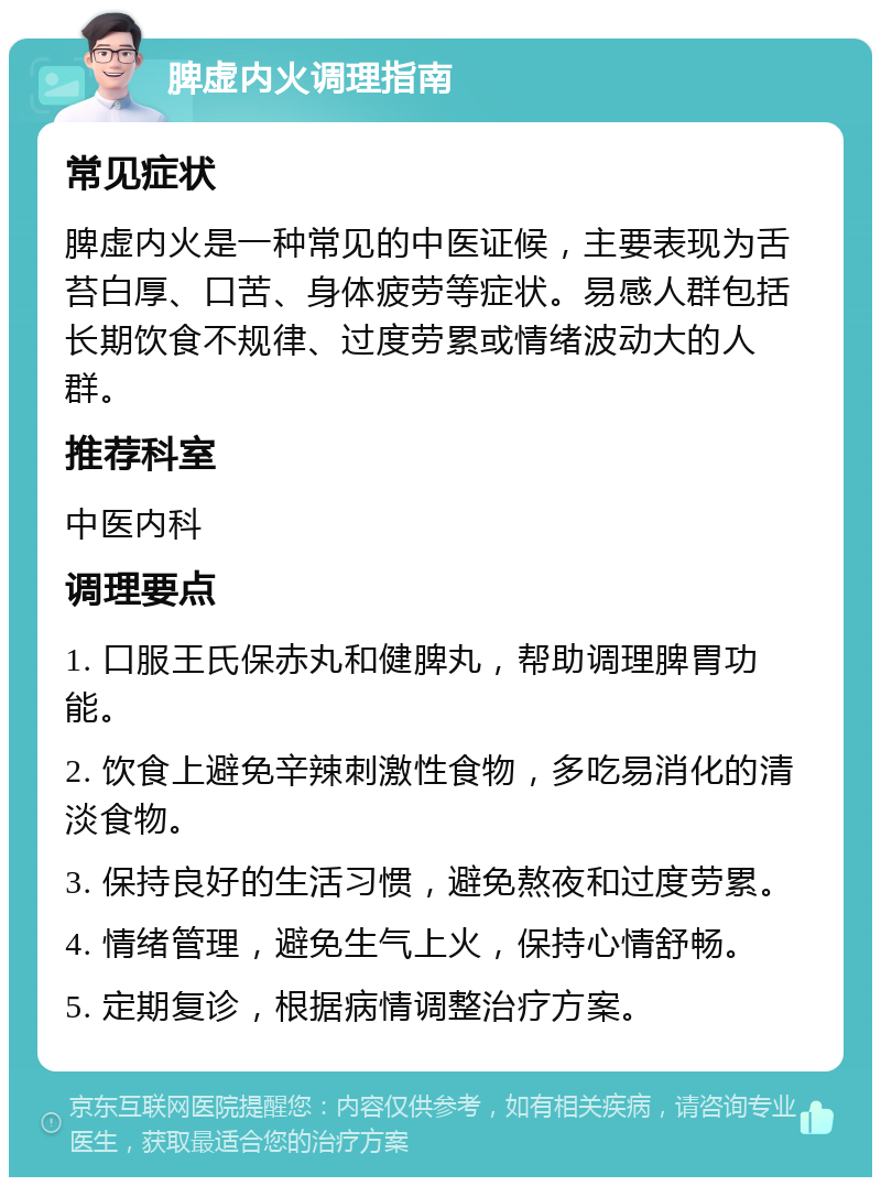 脾虚内火调理指南 常见症状 脾虚内火是一种常见的中医证候，主要表现为舌苔白厚、口苦、身体疲劳等症状。易感人群包括长期饮食不规律、过度劳累或情绪波动大的人群。 推荐科室 中医内科 调理要点 1. 口服王氏保赤丸和健脾丸，帮助调理脾胃功能。 2. 饮食上避免辛辣刺激性食物，多吃易消化的清淡食物。 3. 保持良好的生活习惯，避免熬夜和过度劳累。 4. 情绪管理，避免生气上火，保持心情舒畅。 5. 定期复诊，根据病情调整治疗方案。