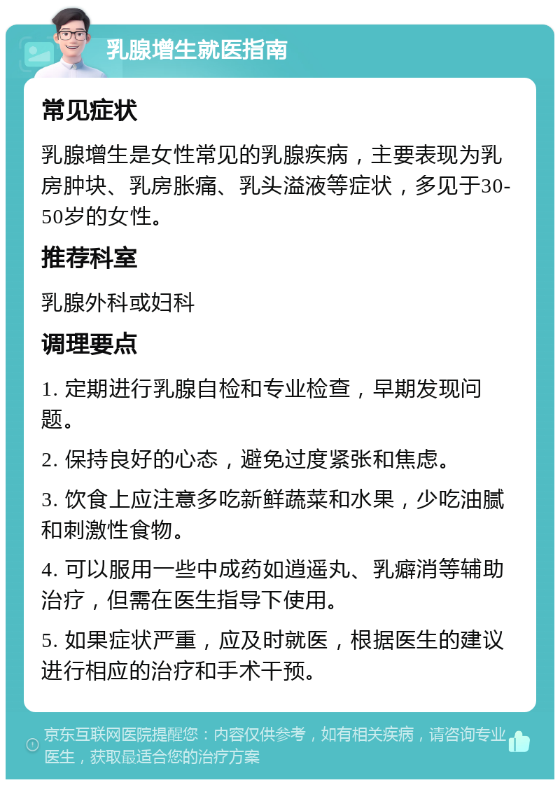 乳腺增生就医指南 常见症状 乳腺增生是女性常见的乳腺疾病，主要表现为乳房肿块、乳房胀痛、乳头溢液等症状，多见于30-50岁的女性。 推荐科室 乳腺外科或妇科 调理要点 1. 定期进行乳腺自检和专业检查，早期发现问题。 2. 保持良好的心态，避免过度紧张和焦虑。 3. 饮食上应注意多吃新鲜蔬菜和水果，少吃油腻和刺激性食物。 4. 可以服用一些中成药如逍遥丸、乳癖消等辅助治疗，但需在医生指导下使用。 5. 如果症状严重，应及时就医，根据医生的建议进行相应的治疗和手术干预。