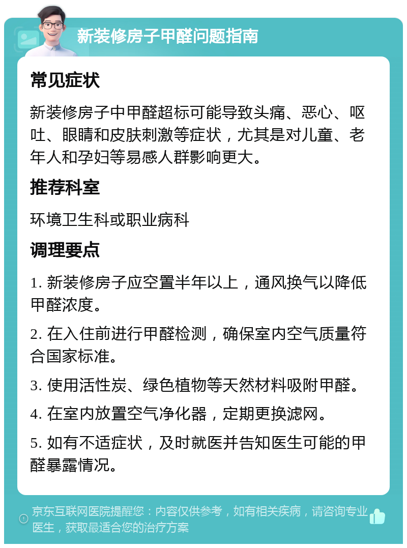 新装修房子甲醛问题指南 常见症状 新装修房子中甲醛超标可能导致头痛、恶心、呕吐、眼睛和皮肤刺激等症状，尤其是对儿童、老年人和孕妇等易感人群影响更大。 推荐科室 环境卫生科或职业病科 调理要点 1. 新装修房子应空置半年以上，通风换气以降低甲醛浓度。 2. 在入住前进行甲醛检测，确保室内空气质量符合国家标准。 3. 使用活性炭、绿色植物等天然材料吸附甲醛。 4. 在室内放置空气净化器，定期更换滤网。 5. 如有不适症状，及时就医并告知医生可能的甲醛暴露情况。