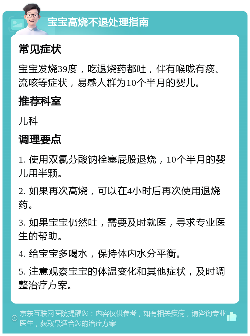 宝宝高烧不退处理指南 常见症状 宝宝发烧39度，吃退烧药都吐，伴有喉咙有痰、流咳等症状，易感人群为10个半月的婴儿。 推荐科室 儿科 调理要点 1. 使用双氯芬酸钠栓塞屁股退烧，10个半月的婴儿用半颗。 2. 如果再次高烧，可以在4小时后再次使用退烧药。 3. 如果宝宝仍然吐，需要及时就医，寻求专业医生的帮助。 4. 给宝宝多喝水，保持体内水分平衡。 5. 注意观察宝宝的体温变化和其他症状，及时调整治疗方案。