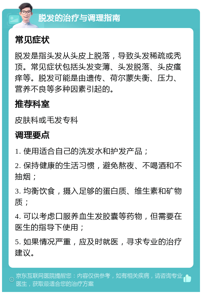 脱发的治疗与调理指南 常见症状 脱发是指头发从头皮上脱落，导致头发稀疏或秃顶。常见症状包括头发变薄、头发脱落、头皮瘙痒等。脱发可能是由遗传、荷尔蒙失衡、压力、营养不良等多种因素引起的。 推荐科室 皮肤科或毛发专科 调理要点 1. 使用适合自己的洗发水和护发产品； 2. 保持健康的生活习惯，避免熬夜、不喝酒和不抽烟； 3. 均衡饮食，摄入足够的蛋白质、维生素和矿物质； 4. 可以考虑口服养血生发胶囊等药物，但需要在医生的指导下使用； 5. 如果情况严重，应及时就医，寻求专业的治疗建议。