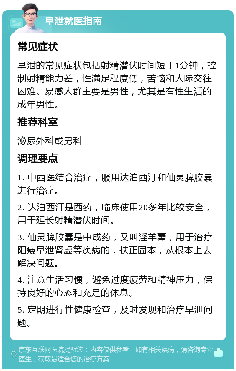 早泄就医指南 常见症状 早泄的常见症状包括射精潜伏时间短于1分钟，控制射精能力差，性满足程度低，苦恼和人际交往困难。易感人群主要是男性，尤其是有性生活的成年男性。 推荐科室 泌尿外科或男科 调理要点 1. 中西医结合治疗，服用达泊西汀和仙灵脾胶囊进行治疗。 2. 达泊西汀是西药，临床使用20多年比较安全，用于延长射精潜伏时间。 3. 仙灵脾胶囊是中成药，又叫淫羊藿，用于治疗阳痿早泄肾虚等疾病的，扶正固本，从根本上去解决问题。 4. 注意生活习惯，避免过度疲劳和精神压力，保持良好的心态和充足的休息。 5. 定期进行性健康检查，及时发现和治疗早泄问题。