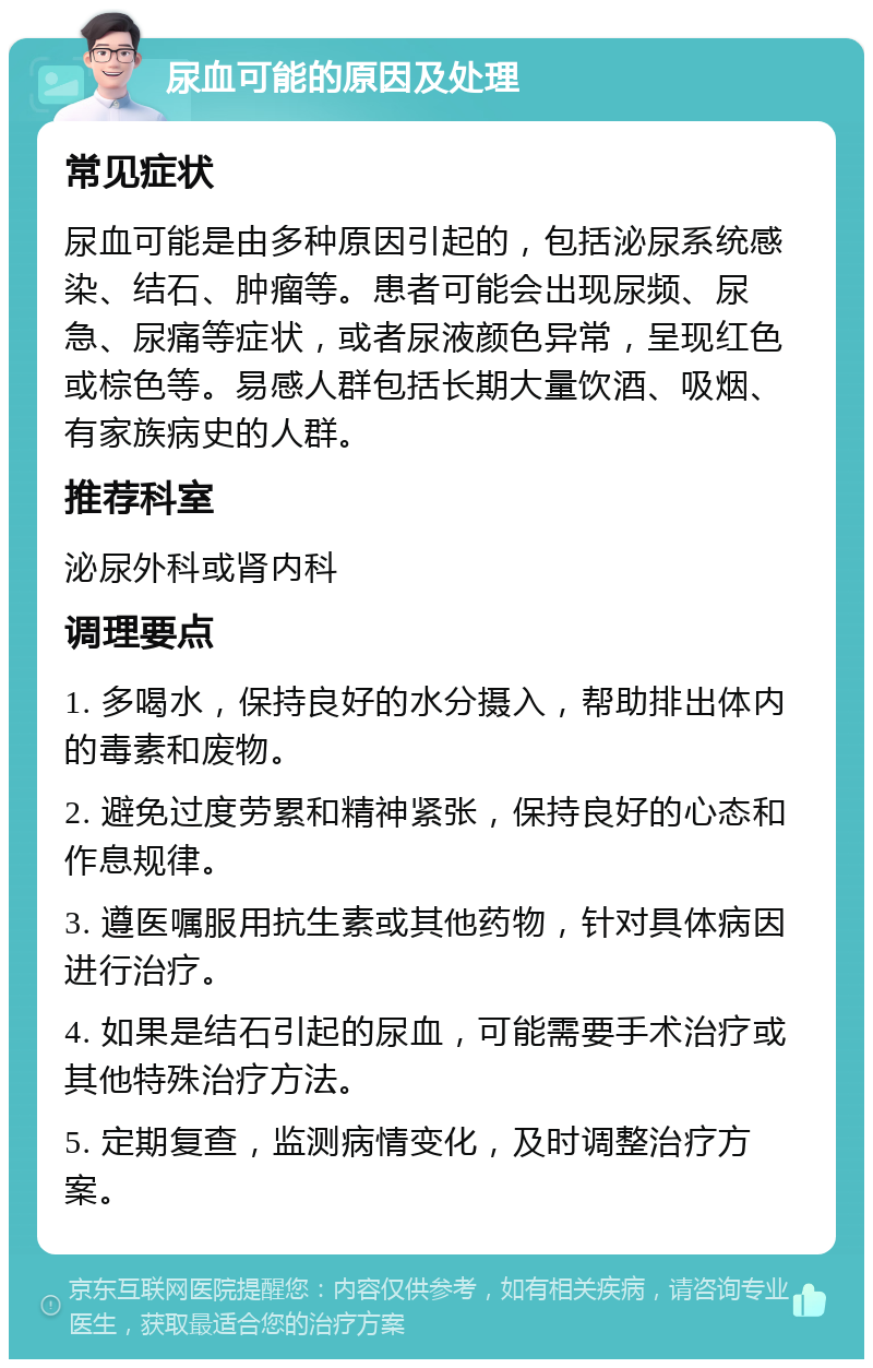 尿血可能的原因及处理 常见症状 尿血可能是由多种原因引起的，包括泌尿系统感染、结石、肿瘤等。患者可能会出现尿频、尿急、尿痛等症状，或者尿液颜色异常，呈现红色或棕色等。易感人群包括长期大量饮酒、吸烟、有家族病史的人群。 推荐科室 泌尿外科或肾内科 调理要点 1. 多喝水，保持良好的水分摄入，帮助排出体内的毒素和废物。 2. 避免过度劳累和精神紧张，保持良好的心态和作息规律。 3. 遵医嘱服用抗生素或其他药物，针对具体病因进行治疗。 4. 如果是结石引起的尿血，可能需要手术治疗或其他特殊治疗方法。 5. 定期复查，监测病情变化，及时调整治疗方案。