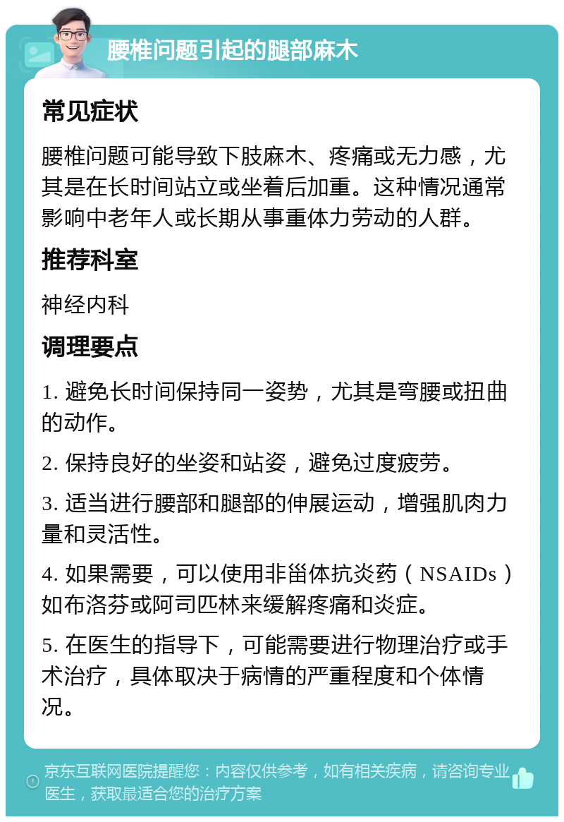 腰椎问题引起的腿部麻木 常见症状 腰椎问题可能导致下肢麻木、疼痛或无力感，尤其是在长时间站立或坐着后加重。这种情况通常影响中老年人或长期从事重体力劳动的人群。 推荐科室 神经内科 调理要点 1. 避免长时间保持同一姿势，尤其是弯腰或扭曲的动作。 2. 保持良好的坐姿和站姿，避免过度疲劳。 3. 适当进行腰部和腿部的伸展运动，增强肌肉力量和灵活性。 4. 如果需要，可以使用非甾体抗炎药（NSAIDs）如布洛芬或阿司匹林来缓解疼痛和炎症。 5. 在医生的指导下，可能需要进行物理治疗或手术治疗，具体取决于病情的严重程度和个体情况。