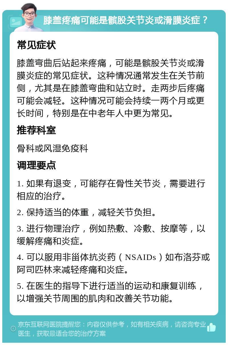 膝盖疼痛可能是髌股关节炎或滑膜炎症？ 常见症状 膝盖弯曲后站起来疼痛，可能是髌股关节炎或滑膜炎症的常见症状。这种情况通常发生在关节前侧，尤其是在膝盖弯曲和站立时。走两步后疼痛可能会减轻。这种情况可能会持续一两个月或更长时间，特别是在中老年人中更为常见。 推荐科室 骨科或风湿免疫科 调理要点 1. 如果有退变，可能存在骨性关节炎，需要进行相应的治疗。 2. 保持适当的体重，减轻关节负担。 3. 进行物理治疗，例如热敷、冷敷、按摩等，以缓解疼痛和炎症。 4. 可以服用非甾体抗炎药（NSAIDs）如布洛芬或阿司匹林来减轻疼痛和炎症。 5. 在医生的指导下进行适当的运动和康复训练，以增强关节周围的肌肉和改善关节功能。