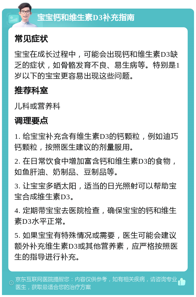 宝宝钙和维生素D3补充指南 常见症状 宝宝在成长过程中，可能会出现钙和维生素D3缺乏的症状，如骨骼发育不良、易生病等。特别是1岁以下的宝宝更容易出现这些问题。 推荐科室 儿科或营养科 调理要点 1. 给宝宝补充含有维生素D3的钙颗粒，例如迪巧钙颗粒，按照医生建议的剂量服用。 2. 在日常饮食中增加富含钙和维生素D3的食物，如鱼肝油、奶制品、豆制品等。 3. 让宝宝多晒太阳，适当的日光照射可以帮助宝宝合成维生素D3。 4. 定期带宝宝去医院检查，确保宝宝的钙和维生素D3水平正常。 5. 如果宝宝有特殊情况或需要，医生可能会建议额外补充维生素D3或其他营养素，应严格按照医生的指导进行补充。