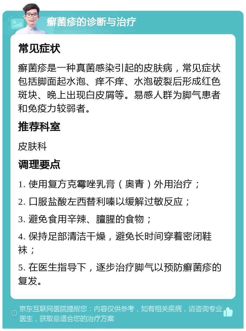 癣菌疹的诊断与治疗 常见症状 癣菌疹是一种真菌感染引起的皮肤病，常见症状包括脚面起水泡、痒不痒、水泡破裂后形成红色斑块、晚上出现白皮屑等。易感人群为脚气患者和免疫力较弱者。 推荐科室 皮肤科 调理要点 1. 使用复方克霉唑乳膏（奥青）外用治疗； 2. 口服盐酸左西替利嗪以缓解过敏反应； 3. 避免食用辛辣、膻腥的食物； 4. 保持足部清洁干燥，避免长时间穿着密闭鞋袜； 5. 在医生指导下，逐步治疗脚气以预防癣菌疹的复发。