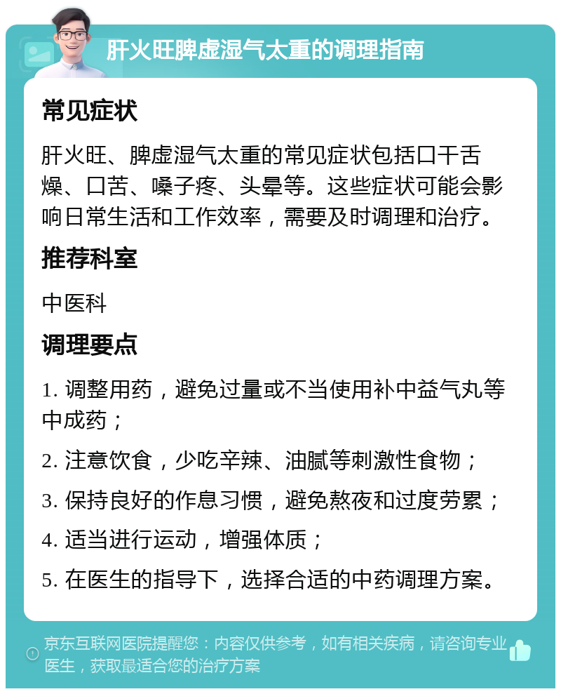 肝火旺脾虚湿气太重的调理指南 常见症状 肝火旺、脾虚湿气太重的常见症状包括口干舌燥、口苦、嗓子疼、头晕等。这些症状可能会影响日常生活和工作效率，需要及时调理和治疗。 推荐科室 中医科 调理要点 1. 调整用药，避免过量或不当使用补中益气丸等中成药； 2. 注意饮食，少吃辛辣、油腻等刺激性食物； 3. 保持良好的作息习惯，避免熬夜和过度劳累； 4. 适当进行运动，增强体质； 5. 在医生的指导下，选择合适的中药调理方案。