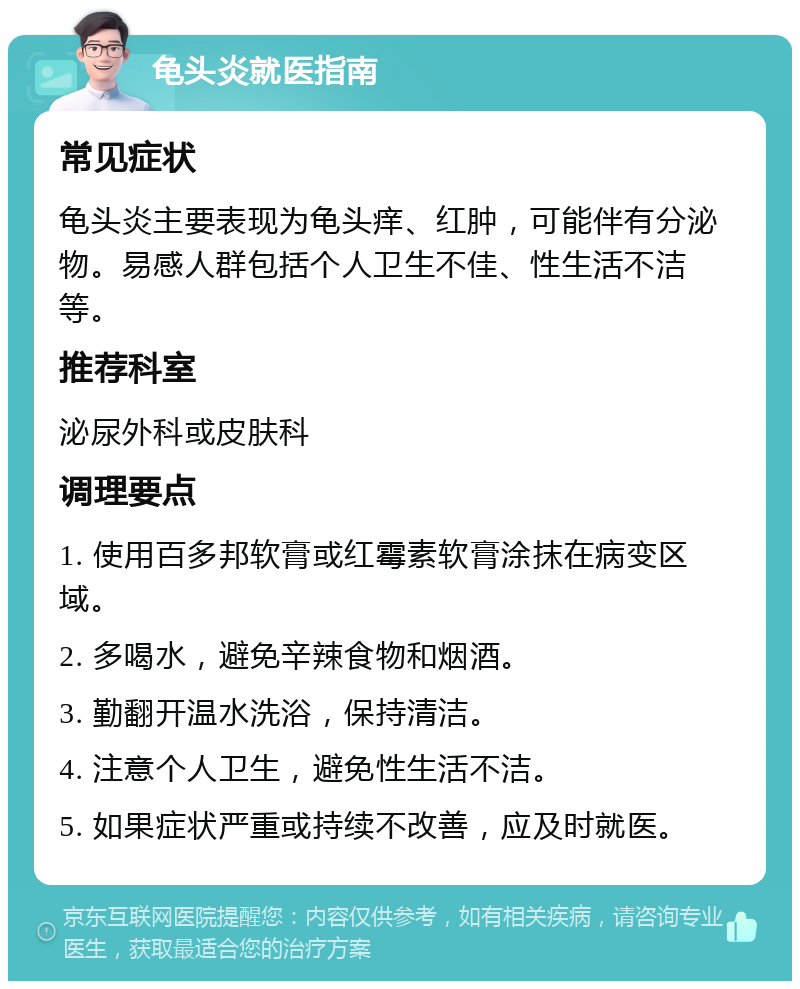 龟头炎就医指南 常见症状 龟头炎主要表现为龟头痒、红肿，可能伴有分泌物。易感人群包括个人卫生不佳、性生活不洁等。 推荐科室 泌尿外科或皮肤科 调理要点 1. 使用百多邦软膏或红霉素软膏涂抹在病变区域。 2. 多喝水，避免辛辣食物和烟酒。 3. 勤翻开温水洗浴，保持清洁。 4. 注意个人卫生，避免性生活不洁。 5. 如果症状严重或持续不改善，应及时就医。