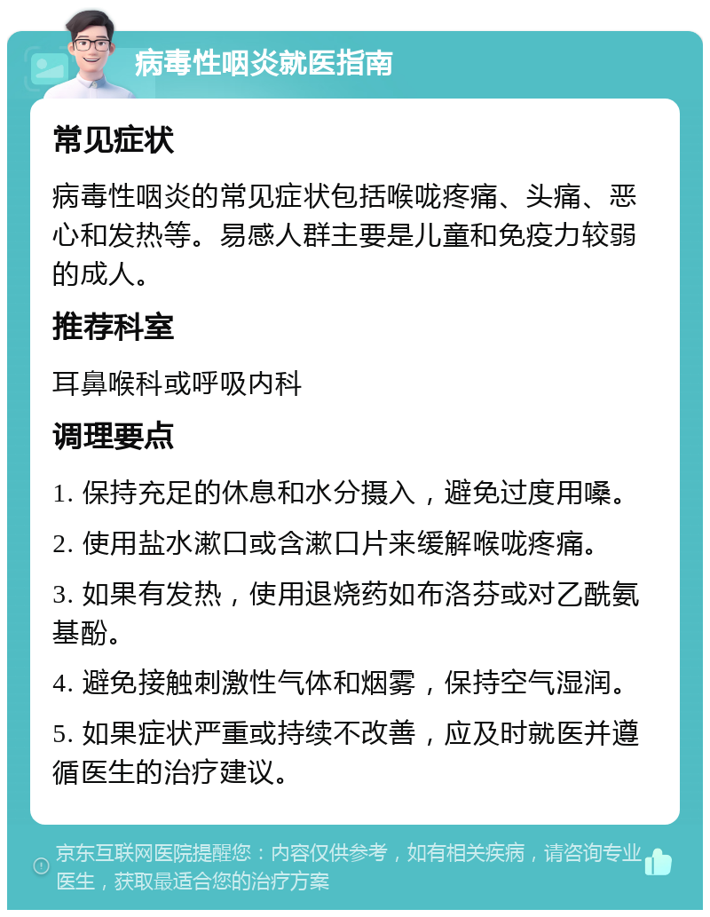 病毒性咽炎就医指南 常见症状 病毒性咽炎的常见症状包括喉咙疼痛、头痛、恶心和发热等。易感人群主要是儿童和免疫力较弱的成人。 推荐科室 耳鼻喉科或呼吸内科 调理要点 1. 保持充足的休息和水分摄入，避免过度用嗓。 2. 使用盐水漱口或含漱口片来缓解喉咙疼痛。 3. 如果有发热，使用退烧药如布洛芬或对乙酰氨基酚。 4. 避免接触刺激性气体和烟雾，保持空气湿润。 5. 如果症状严重或持续不改善，应及时就医并遵循医生的治疗建议。