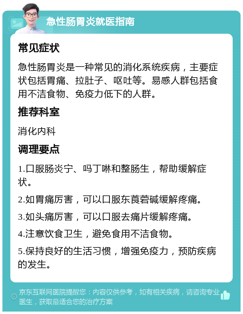 急性肠胃炎就医指南 常见症状 急性肠胃炎是一种常见的消化系统疾病，主要症状包括胃痛、拉肚子、呕吐等。易感人群包括食用不洁食物、免疫力低下的人群。 推荐科室 消化内科 调理要点 1.口服肠炎宁、吗丁啉和整肠生，帮助缓解症状。 2.如胃痛厉害，可以口服东莨菪碱缓解疼痛。 3.如头痛厉害，可以口服去痛片缓解疼痛。 4.注意饮食卫生，避免食用不洁食物。 5.保持良好的生活习惯，增强免疫力，预防疾病的发生。