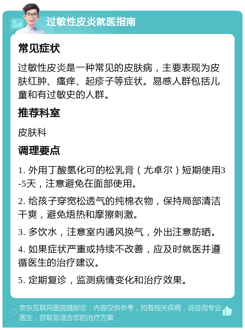 过敏性皮炎就医指南 常见症状 过敏性皮炎是一种常见的皮肤病，主要表现为皮肤红肿、瘙痒、起疹子等症状。易感人群包括儿童和有过敏史的人群。 推荐科室 皮肤科 调理要点 1. 外用丁酸氢化可的松乳膏（尤卓尔）短期使用3-5天，注意避免在面部使用。 2. 给孩子穿宽松透气的纯棉衣物，保持局部清洁干爽，避免焐热和摩擦刺激。 3. 多饮水，注意室内通风换气，外出注意防晒。 4. 如果症状严重或持续不改善，应及时就医并遵循医生的治疗建议。 5. 定期复诊，监测病情变化和治疗效果。