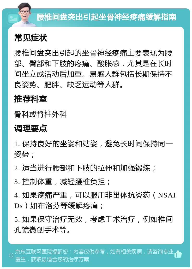 腰椎间盘突出引起坐骨神经疼痛缓解指南 常见症状 腰椎间盘突出引起的坐骨神经疼痛主要表现为腰部、臀部和下肢的疼痛、酸胀感，尤其是在长时间坐立或活动后加重。易感人群包括长期保持不良姿势、肥胖、缺乏运动等人群。 推荐科室 骨科或脊柱外科 调理要点 1. 保持良好的坐姿和站姿，避免长时间保持同一姿势； 2. 适当进行腰部和下肢的拉伸和加强锻炼； 3. 控制体重，减轻腰椎负担； 4. 如果疼痛严重，可以服用非甾体抗炎药（NSAIDs）如布洛芬等缓解疼痛； 5. 如果保守治疗无效，考虑手术治疗，例如椎间孔镜微创手术等。