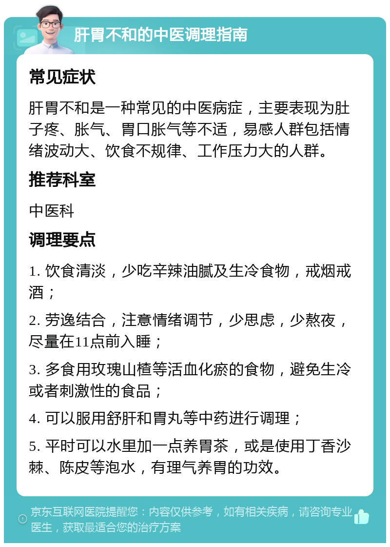 肝胃不和的中医调理指南 常见症状 肝胃不和是一种常见的中医病症，主要表现为肚子疼、胀气、胃口胀气等不适，易感人群包括情绪波动大、饮食不规律、工作压力大的人群。 推荐科室 中医科 调理要点 1. 饮食清淡，少吃辛辣油腻及生冷食物，戒烟戒酒； 2. 劳逸结合，注意情绪调节，少思虑，少熬夜，尽量在11点前入睡； 3. 多食用玫瑰山楂等活血化瘀的食物，避免生冷或者刺激性的食品； 4. 可以服用舒肝和胃丸等中药进行调理； 5. 平时可以水里加一点养胃茶，或是使用丁香沙棘、陈皮等泡水，有理气养胃的功效。