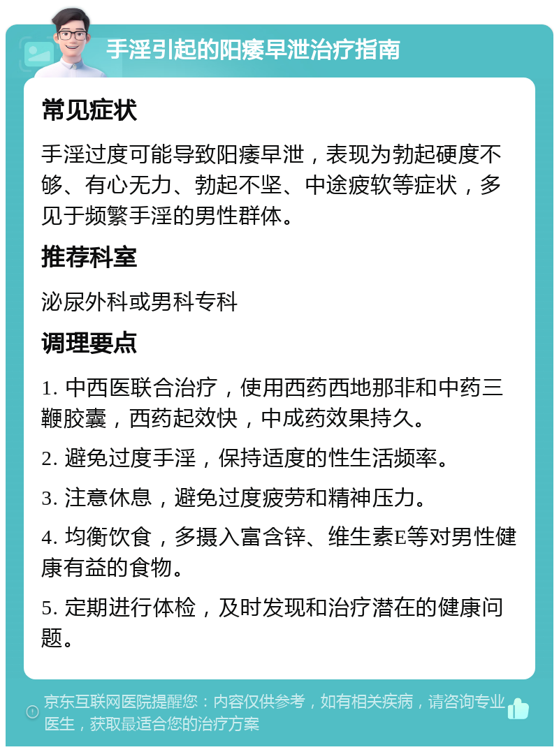 手淫引起的阳痿早泄治疗指南 常见症状 手淫过度可能导致阳痿早泄，表现为勃起硬度不够、有心无力、勃起不坚、中途疲软等症状，多见于频繁手淫的男性群体。 推荐科室 泌尿外科或男科专科 调理要点 1. 中西医联合治疗，使用西药西地那非和中药三鞭胶囊，西药起效快，中成药效果持久。 2. 避免过度手淫，保持适度的性生活频率。 3. 注意休息，避免过度疲劳和精神压力。 4. 均衡饮食，多摄入富含锌、维生素E等对男性健康有益的食物。 5. 定期进行体检，及时发现和治疗潜在的健康问题。