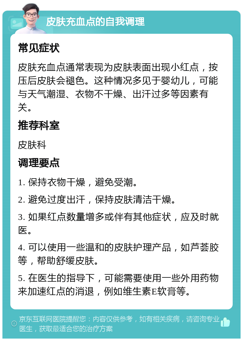 皮肤充血点的自我调理 常见症状 皮肤充血点通常表现为皮肤表面出现小红点，按压后皮肤会褪色。这种情况多见于婴幼儿，可能与天气潮湿、衣物不干燥、出汗过多等因素有关。 推荐科室 皮肤科 调理要点 1. 保持衣物干燥，避免受潮。 2. 避免过度出汗，保持皮肤清洁干燥。 3. 如果红点数量增多或伴有其他症状，应及时就医。 4. 可以使用一些温和的皮肤护理产品，如芦荟胶等，帮助舒缓皮肤。 5. 在医生的指导下，可能需要使用一些外用药物来加速红点的消退，例如维生素E软膏等。