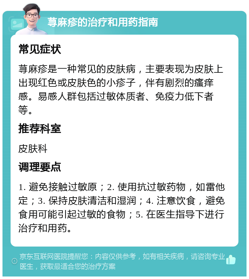 荨麻疹的治疗和用药指南 常见症状 荨麻疹是一种常见的皮肤病，主要表现为皮肤上出现红色或皮肤色的小疹子，伴有剧烈的瘙痒感。易感人群包括过敏体质者、免疫力低下者等。 推荐科室 皮肤科 调理要点 1. 避免接触过敏原；2. 使用抗过敏药物，如雷他定；3. 保持皮肤清洁和湿润；4. 注意饮食，避免食用可能引起过敏的食物；5. 在医生指导下进行治疗和用药。