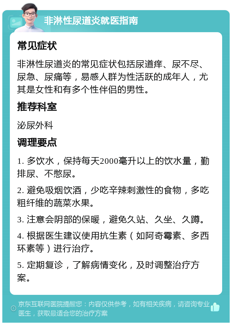 非淋性尿道炎就医指南 常见症状 非淋性尿道炎的常见症状包括尿道痒、尿不尽、尿急、尿痛等，易感人群为性活跃的成年人，尤其是女性和有多个性伴侣的男性。 推荐科室 泌尿外科 调理要点 1. 多饮水，保持每天2000毫升以上的饮水量，勤排尿、不憋尿。 2. 避免吸烟饮酒，少吃辛辣刺激性的食物，多吃粗纤维的蔬菜水果。 3. 注意会阴部的保暖，避免久站、久坐、久蹲。 4. 根据医生建议使用抗生素（如阿奇霉素、多西环素等）进行治疗。 5. 定期复诊，了解病情变化，及时调整治疗方案。