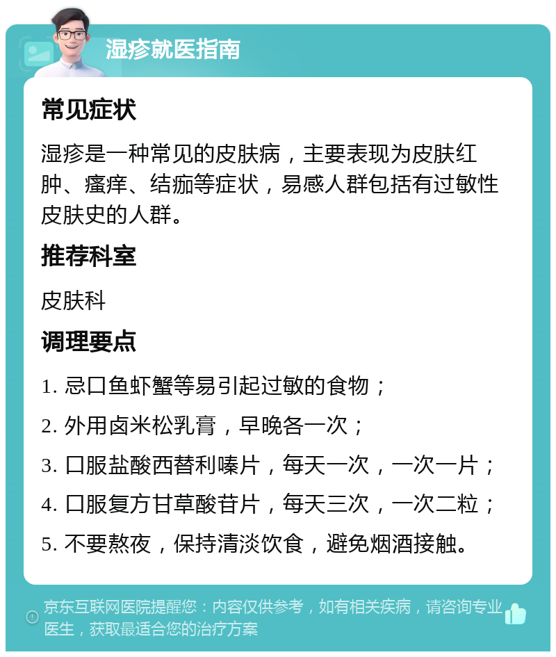 湿疹就医指南 常见症状 湿疹是一种常见的皮肤病，主要表现为皮肤红肿、瘙痒、结痂等症状，易感人群包括有过敏性皮肤史的人群。 推荐科室 皮肤科 调理要点 1. 忌口鱼虾蟹等易引起过敏的食物； 2. 外用卤米松乳膏，早晚各一次； 3. 口服盐酸西替利嗪片，每天一次，一次一片； 4. 口服复方甘草酸苷片，每天三次，一次二粒； 5. 不要熬夜，保持清淡饮食，避免烟酒接触。