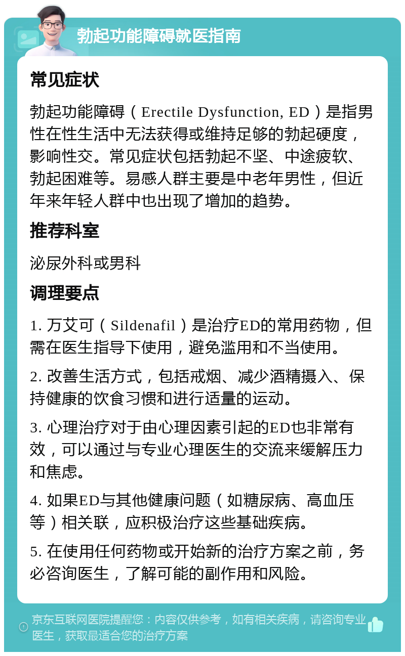 勃起功能障碍就医指南 常见症状 勃起功能障碍（Erectile Dysfunction, ED）是指男性在性生活中无法获得或维持足够的勃起硬度，影响性交。常见症状包括勃起不坚、中途疲软、勃起困难等。易感人群主要是中老年男性，但近年来年轻人群中也出现了增加的趋势。 推荐科室 泌尿外科或男科 调理要点 1. 万艾可（Sildenafil）是治疗ED的常用药物，但需在医生指导下使用，避免滥用和不当使用。 2. 改善生活方式，包括戒烟、减少酒精摄入、保持健康的饮食习惯和进行适量的运动。 3. 心理治疗对于由心理因素引起的ED也非常有效，可以通过与专业心理医生的交流来缓解压力和焦虑。 4. 如果ED与其他健康问题（如糖尿病、高血压等）相关联，应积极治疗这些基础疾病。 5. 在使用任何药物或开始新的治疗方案之前，务必咨询医生，了解可能的副作用和风险。