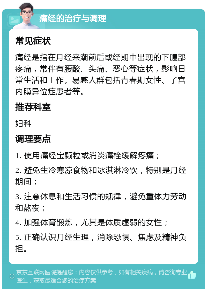 痛经的治疗与调理 常见症状 痛经是指在月经来潮前后或经期中出现的下腹部疼痛，常伴有腰酸、头痛、恶心等症状，影响日常生活和工作。易感人群包括青春期女性、子宫内膜异位症患者等。 推荐科室 妇科 调理要点 1. 使用痛经宝颗粒或消炎痛栓缓解疼痛； 2. 避免生冷寒凉食物和冰淇淋冷饮，特别是月经期间； 3. 注意休息和生活习惯的规律，避免重体力劳动和熬夜； 4. 加强体育锻炼，尤其是体质虚弱的女性； 5. 正确认识月经生理，消除恐惧、焦虑及精神负担。