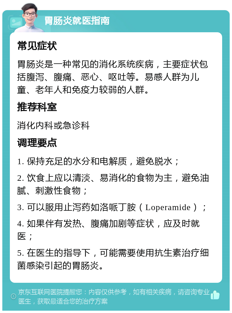 胃肠炎就医指南 常见症状 胃肠炎是一种常见的消化系统疾病，主要症状包括腹泻、腹痛、恶心、呕吐等。易感人群为儿童、老年人和免疫力较弱的人群。 推荐科室 消化内科或急诊科 调理要点 1. 保持充足的水分和电解质，避免脱水； 2. 饮食上应以清淡、易消化的食物为主，避免油腻、刺激性食物； 3. 可以服用止泻药如洛哌丁胺（Loperamide）； 4. 如果伴有发热、腹痛加剧等症状，应及时就医； 5. 在医生的指导下，可能需要使用抗生素治疗细菌感染引起的胃肠炎。